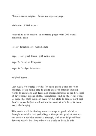 Please answer original forum on separate page
minimum of 400 words
respond to each student on separate pages with 200 words
minimum each
follow direction or I will dispute
page 1 - original forum with references
page 2- Caroline Response
page 3- Caitlyn Response
original forum
Last week we created scripts for open ended questions with
children, often being able to guide children through putting
words to questions and fears and misconceptions is the first part
of developing coping skills. Sometimes finding the right words
to guide the child with, or even for the child to find a word that
they've never before used within the context of a loss, is even
more challenging.
This week we'll be finding creative ways to guide children
through word discovery--finding a therapeutic project that we
can create a positive memory through, and even help children
develop words that they otherwise wouldn't have in this
 