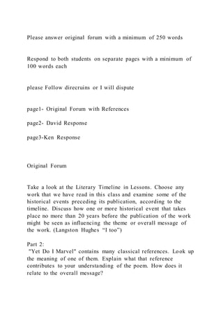 Please answer original forum with a minimum of 250 words
Respond to both students on separate pages with a minimum of
100 words each
please Follow direcruins or I will dispute
page1- Original Forum with References
page2- David Response
page3-Ken Response
Original Forum
Take a look at the Literary Timeline in Lessons. Choose any
work that we have read in this class and examine some of the
historical events preceding its publication, according to the
timeline. Discuss how one or more historical event that takes
place no more than 20 years before the publication of the work
might be seen as influencing the theme or overall message of
the work. (Langston Hughes “I too”)
Part 2:
"Yet Do I Marvel" contains many classical references. Look up
the meaning of one of them. Explain what that reference
contributes to your understanding of the poem. How does it
relate to the overall message?
 