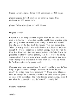 Please answer original forum with a minimum of 400 words
please respond to both students on seperate pages it has
minimum of 100 words each
please Follow directions or I will dispute
Original Forum
Chapter 3 is the long road that begins after the last casserole
dish is picked up — when the outside world stops grieving with
you. Mary wanted to reassure her family, friends and herself
that she was on the fast track to closure. This was exhausting.
What she really needed was to let herself sink into her sadness,
accept it. When I suggested a support group, Mary rejected the
idea. But I insisted. She later described the relief she felt in the
presence of other bereaved parents, in a place where no acting
was required. It was a place where people understood that they
didn’t really want to achieve closure after all. To do so would
be "to lose a piece of a sacred bond."
Consider your own expectations for grief - and how long is "too
long" to grieve loss or change. Is there a timeline in your
mind? Or within your local community? Share some ideas on
how we change the community mindset on time lines and grief -
or share with individuals that what they're experiencing, even if
not what the community says is "typical", actually is?
Student Responses
Jessica
 