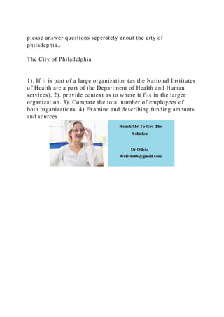 please answer questions seperately anout the city of
philadephia..
The City of Philadelphia
1). If it is part of a large organization (as the National Institutes
of Health are a part of the Department of Health and Human
services), 2). provide context as to where it fits in the larger
organization. 3). Compare the total number of employees of
both organizations. 4).Examine and describing funding amounts
and sources
 