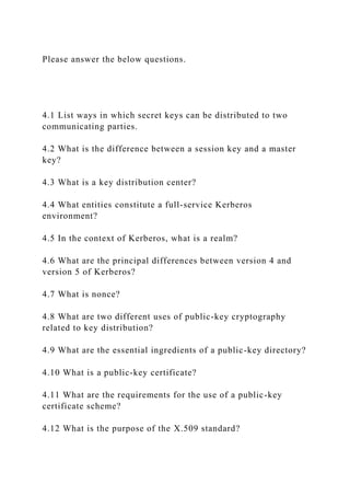 Please answer the below questions.
4.1 List ways in which secret keys can be distributed to two
communicating parties.
4.2 What is the difference between a session key and a master
key?
4.3 What is a key distribution center?
4.4 What entities constitute a full-service Kerberos
environment?
4.5 In the context of Kerberos, what is a realm?
4.6 What are the principal differences between version 4 and
version 5 of Kerberos?
4.7 What is nonce?
4.8 What are two different uses of public-key cryptography
related to key distribution?
4.9 What are the essential ingredients of a public-key directory?
4.10 What is a public-key certificate?
4.11 What are the requirements for the use of a public-key
certificate scheme?
4.12 What is the purpose of the X.509 standard?
 