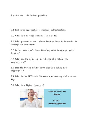 Please answer the below questions
3.1 List three approaches to message authentication.
3.2 What is a message authentication code?
3.4 What properties must a hash function have to be useful for
message authentication?
3.5 In the context of a hash function, what is a compression
function?
3.6 What are the principal ingredients of a public-key
cryptosystem?
3.7 List and briefly define three uses of a public-key
cryptosystem.
3.8 What is the difference between a private key and a secret
key?
3.9 What is a digital signature?
 