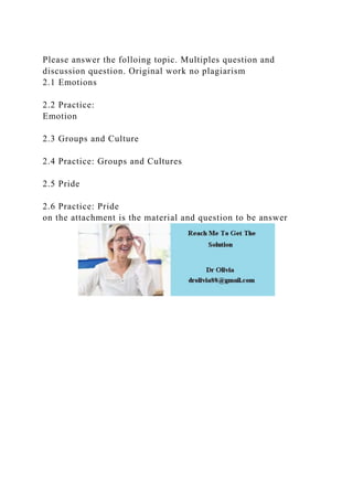 Please answer the folloing topic. Multiples question and
discussion question. Original work no plagiarism
2.1 Emotions
2.2 Practice:
Emotion
2.3 Groups and Culture
2.4 Practice: Groups and Cultures
2.5 Pride
2.6 Practice: Pride
on the attachment is the material and question to be answer
 