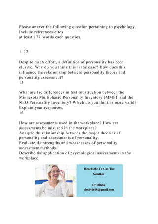 Please answer the following question pertaining to psychology.
Include references/cites
at least 175 words each question.
1. 12
Despite much effort, a definition of personality has been
elusive. Why do you think this is the case? How does this
influence the relationship between personality theory and
personality assessment?
13
What are the differences in test construction between the
Minnesota Multiphasic Personality Inventory (MMPI) and the
NEO Personality Inventory? Which do you think is more valid?
Explain your responses.
16
How are assessments used in the workplace? How can
assessments be misused in the workplace?
Analyze the relationship between the major theories of
personality and assessments of personality.
Evaluate the strengths and weaknesses of personality
assessment methods.
Describe the application of psychological assessments in the
workplace.
 