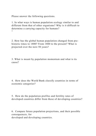 Please answer the following questions.
1. In what ways is human population ecology similar to and
different from that of other organisms? Why is it difficult to
determine a carrying capacity for humans?
”
2. How has the global human population changed from pre-
historic times to 1800? From 1800 to the present? What is
projected over the next 50 years?
3. What is meant by population momentum and what is its
cause?
4. How does the World Bank classify countries in terms of
economic categories?
5. How do the population profiles and fertility rates of
developed countries differ from those of developing countries?
6. Compare future population projections, and their possible
consequences, for
developed and developing countries.
 