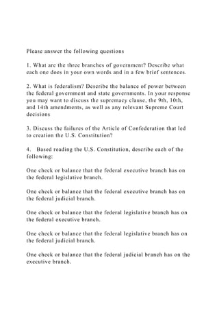 Please answer the following questions
1. What are the three branches of government? Describe what
each one does in your own words and in a few brief sentences.
2. What is federalism? Describe the balance of power between
the federal government and state governments. In your response
you may want to discuss the supremacy clause, the 9th, 10th,
and 14th amendments, as well as any relevant Supreme Court
decisions
3. Discuss the failures of the Article of Confederation that led
to creation the U.S. Constitution?
4. Based reading the U.S. Constitution, describe each of the
following:
One check or balance that the federal executive branch has on
the federal legislative branch.
One check or balance that the federal executive branch has on
the federal judicial branch.
One check or balance that the federal legislative branch has on
the federal executive branch.
One check or balance that the federal legislative branch has on
the federal judicial branch.
One check or balance that the federal judicial branch has on the
executive branch.
 