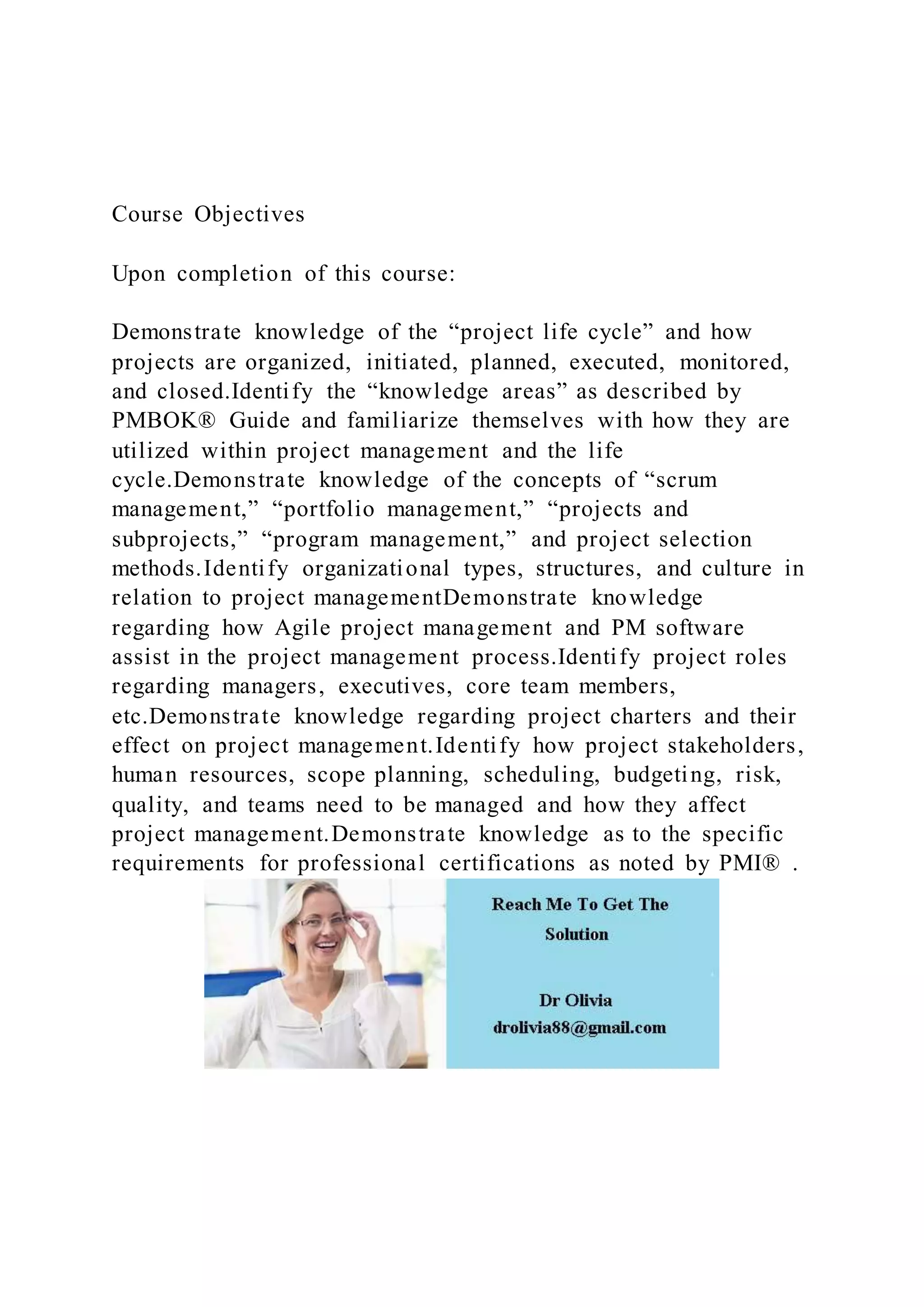 Course Objectives
Upon completion of this course:
Demonstrate knowledge of the “project life cycle” and how
projects are organized, initiated, planned, executed, monitored,
and closed.Identify the “knowledge areas” as described by
PMBOK® Guide and familiarize themselves with how they are
utilized within project management and the life
cycle.Demonstrate knowledge of the concepts of “scrum
management,” “portfolio management,” “projects and
subprojects,” “program management,” and project selection
methods.Identify organizational types, structures, and culture in
relation to project managementDemonstrate knowledge
regarding how Agile project management and PM software
assist in the project management process.Identify project roles
regarding managers, executives, core team members,
etc.Demonstrate knowledge regarding project charters and their
effect on project management.Identify how project stakeholders,
human resources, scope planning, scheduling, budgeting, risk,
quality, and teams need to be managed and how they affect
project management.Demonstrate knowledge as to the specific
requirements for professional certifications as noted by PMI® .
 
