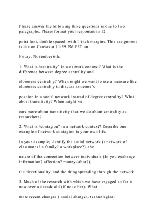 Please answer the following three questions in one to two
paragraphs. Please format your responses in 12
point font, double spaced, with 1-inch margins. This assignment
is due on Canvas at 11:59 PM PST on
Friday, November 6th.
1. What is centrality" in a network context? What is the
difference between degree centrality and
closeness centrality? When might we want to use a measure like
closeness centrality to discuss someone’s
position in a social network instead of degree centrality? What
about transitivity? When might we
care more about transitivity than we do about centrality as
researchers?
2. What is contagion" in a network context? Describe one
example of network contagion in your own life.
In your example, identify the social network (a network of
classmates? a family? a workplace?), the
nature of the connection between individuals (do you exchange
information? affection? money-labor?),
the directionality, and the thing spreading through the network.
3. Much of the research with which we have engaged so far is
now over a decade old (if not older). What
more recent changes { social changes, technological
 