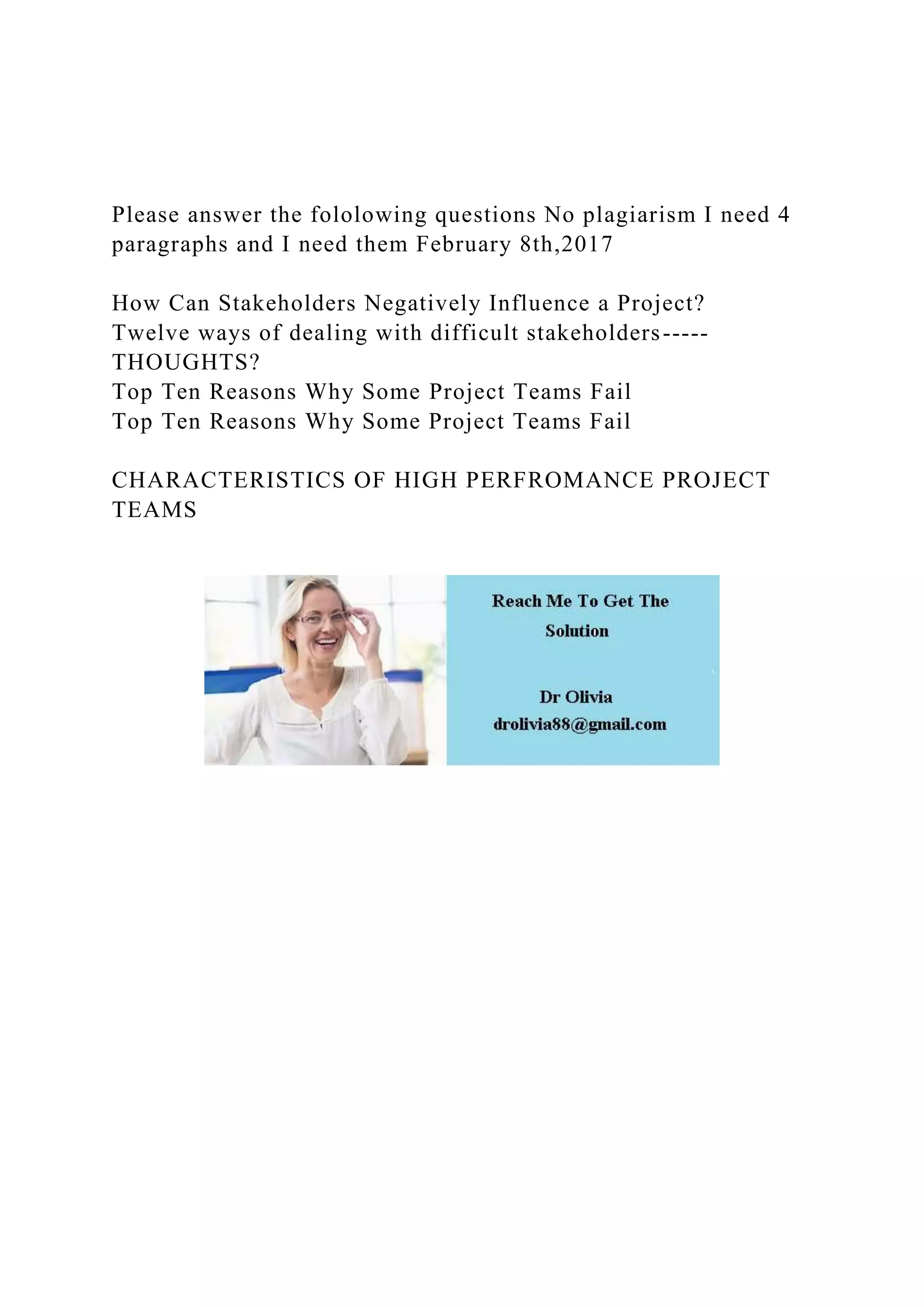 Please answer the fololowing questions No plagiarism I need 4
paragraphs and I need them February 8th,2017
How Can Stakeholders Negatively Influence a Project?
Twelve ways of dealing with difficult stakeholders-----
THOUGHTS?
Top Ten Reasons Why Some Project Teams Fail
Top Ten Reasons Why Some Project Teams Fail
CHARACTERISTICS OF HIGH PERFROMANCE PROJECT
TEAMS