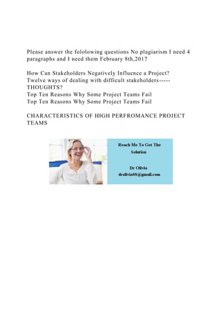 Please answer the fololowing questions No plagiarism I need 4
paragraphs and I need them February 8th,2017
How Can Stakeholders Negatively Influence a Project?
Twelve ways of dealing with difficult stakeholders-----
THOUGHTS?
Top Ten Reasons Why Some Project Teams Fail
Top Ten Reasons Why Some Project Teams Fail
CHARACTERISTICS OF HIGH PERFROMANCE PROJECT
TEAMS
 