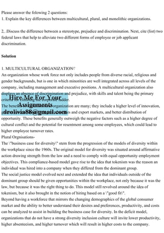 Please answer the folowing 2 questions:
1. Explain the key differences between multicultural, plural, and monolithic organizations.
2, .Discuss the difference between a stereotype, prejudice and discrimination. Next, cite (list) two
federal laws that help to alleviate two different forms of employee or job applicant
discrimination.
Solution
1. MULTICULTURAL ORGANIZATION'
An organization whose work force not only includes people from diverse racial, religious and
gender backgrounds, but is one in which minorities are well integrated across all levels of the
company, including management and executive positions. A multicultural organization also
displays an absence of discrimination and prejudice, with skills and talent being the primary
criteria for climbing the corporate ladder.
The benefits of a multicultural organization are many; they include a higher level of innovation,
greater success in marketing to minorities and export markets, and better distribution of
opportunity. These benefits generally outweigh the negative factors such as a higher degree of
cultural conflict and the potential for resentment among some employees, which could lead to
higher employee turnover rates.
Plural Orgnisations-
The "business case for diversity" stem from the progression of the models of diversity within
the workplace since the 1960s. The original model for diversity was situated around affirmative
action drawing strength from the law and a need to comply with equal opportunity employment
objectives. This compliance-based model gave rise to the idea that tokenism was the reason an
individual was hired into a company when they differed from the dominant group.
The social justice model evolved next and extended the idea that individuals outside of the
dominant group should be given opportunities within the workplace, not only because it was the
law, but because it was the right thing to do. This model still revolved around the idea of
tokenism, but it also brought in the notion of hiring based on a "good fit".
Beyond having a workforce that mirrors the changing demographics of the global consumer
market and the ability to better understand their desires and preferences, productivity, and costs
can be analyzed to assist in building the business case for diversity. In the deficit model,
organizations that do not have a strong diversity inclusion culture will invite lower productivity,
higher absenteeism, and higher turnover which will result in higher costs to the company.
 