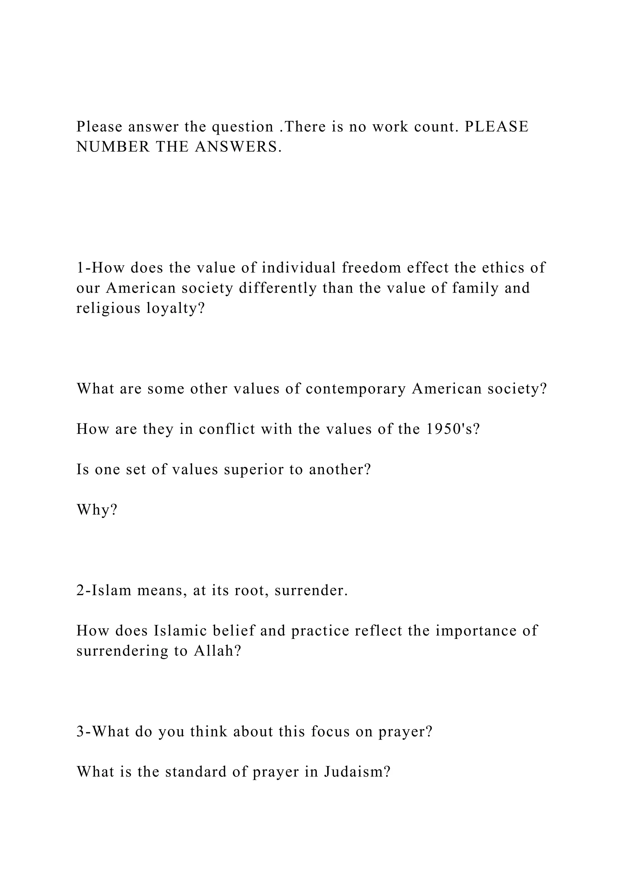 Please answer the question .There is no work count. PLEASE
NUMBER THE ANSWERS.
1-How does the value of individual freedom effect the ethics of
our American society differently than the value of family and
religious loyalty?
What are some other values of contemporary American society?
How are they in conflict with the values of the 1950's?
Is one set of values superior to another?
Why?
2-Islam means, at its root, surrender.
How does Islamic belief and practice reflect the importance of
surrendering to Allah?
3-What do you think about this focus on prayer?
What is the standard of prayer in Judaism?
 