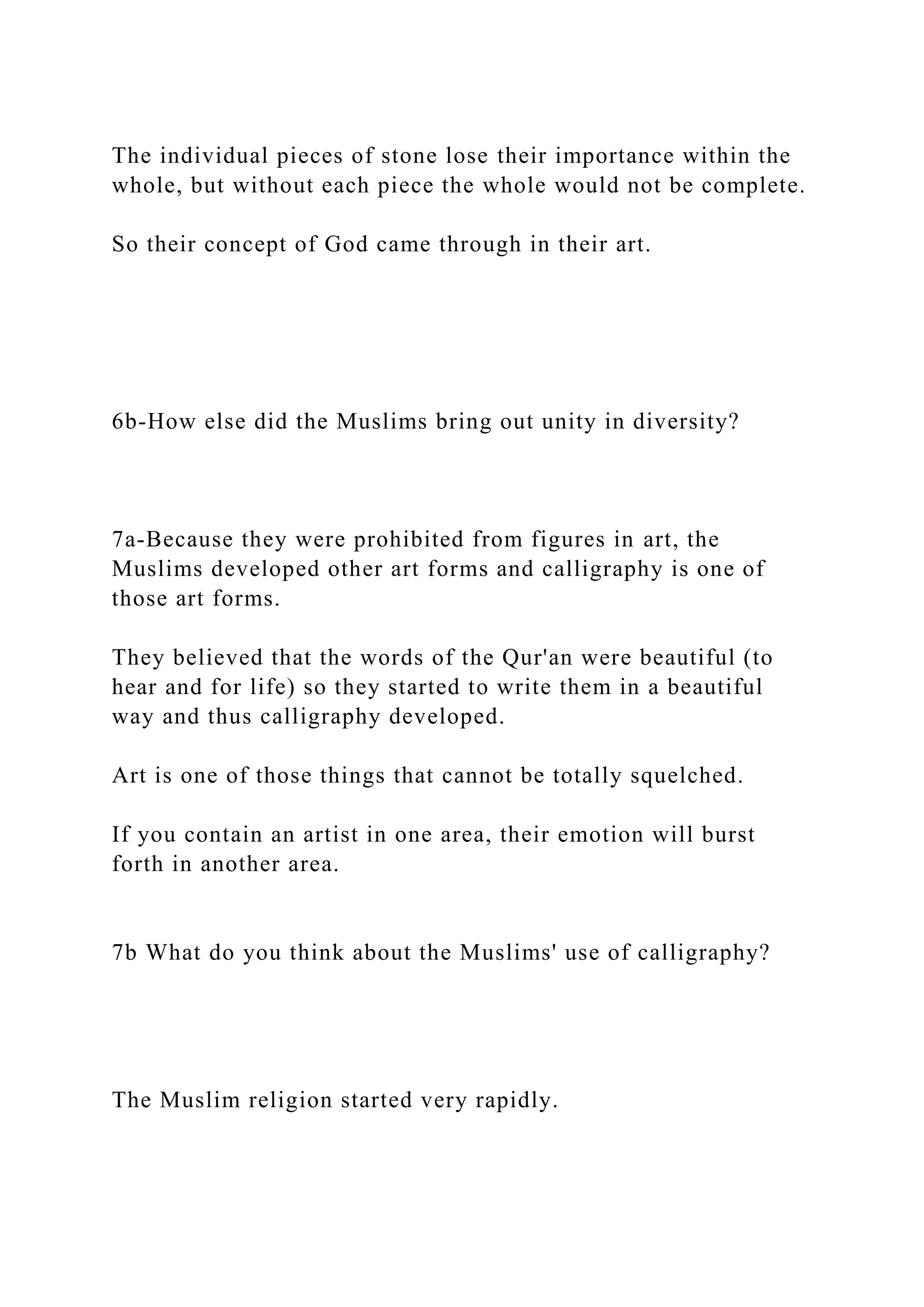The individual pieces of stone lose their importance within the
whole, but without each piece the whole would not be complete.
So their concept of God came through in their art.
6b-How else did the Muslims bring out unity in diversity?
7a-Because they were prohibited from figures in art, the
Muslims developed other art forms and calligraphy is one of
those art forms.
They believed that the words of the Qur'an were beautiful (to
hear and for life) so they started to write them in a beautiful
way and thus calligraphy developed.
Art is one of those things that cannot be totally squelched.
If you contain an artist in one area, their emotion will burst
forth in another area.
7b What do you think about the Muslims' use of calligraphy?
The Muslim religion started very rapidly.
 