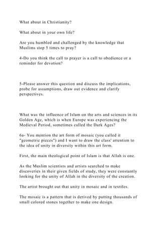 What about in Christianity?
What about in your own life?
Are you humbled and challenged by the knowledge that
Muslims stop 5 times to pray?
4-Do you think the call to prayer is a call to obedience or a
reminder for devotion?
5-Please answer this question and discuss the implications,
probe for assumptions, draw out evidence and clarify
perspectives.
What was the influence of Islam on the arts and sciences in its
Golden Age, which is when Europe was experiencing the
Medieval Period, sometimes called the Dark Ages?
6a- You mention the art form of mosaic (you called it
"geometric pieces") and I want to draw the class' attention to
the idea of unity in diversity within this art form.
First, the main theological point of Islam is that Allah is one.
As the Muslim scientists and artists searched to make
discoveries in their given fields of study, they were constantly
looking for the unity of Allah in the diversity of the creation.
The artist brought out that unity in mosaic and in textiles.
The mosaic is a pattern that is derived by putting thousands of
small colored stones together to make one design.
 