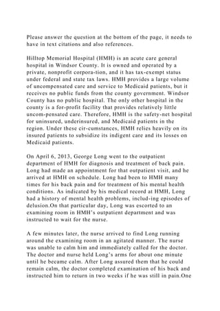 Please answer the question at the bottom of the page, it needs to
have in text citations and also references.
Hilltop Memorial Hospital (HMH) is an acute care general
hospital in Windsor County. It is owned and operated by a
private, nonprofit corpora-tion, and it has tax-exempt status
under federal and state tax laws. HMH provides a large volume
of uncompensated care and service to Medicaid patients, but it
receives no public funds from the county government. Windsor
County has no public hospital. The only other hospital in the
county is a for-profit facility that provides relatively little
uncom-pensated care. Therefore, HMH is the safety-net hospital
for uninsured, underinsured, and Medicaid patients in the
region. Under these cir-cumstances, HMH relies heavily on its
insured patients to subsidize its indigent care and its losses on
Medicaid patients.
On April 6, 2013, George Long went to the outpatient
department of HMH for diagnosis and treatment of back pain.
Long had made an appointment for that outpatient visit, and he
arrived at HMH on schedule. Long had been to HMH many
times for his back pain and for treatment of his mental health
conditions. As indicated by his medical record at HMH, Long
had a history of mental health problems, includ-ing episodes of
delusion.On that particular day, Long was escorted to an
examining room in HMH’s outpatient department and was
instructed to wait for the nurse.
A few minutes later, the nurse arrived to find Long running
around the examining room in an agitated manner. The nurse
was unable to calm him and immediately called for the doctor.
The doctor and nurse held Long’s arms for about one minute
until he became calm. After Long assured them that he could
remain calm, the doctor completed examination of his back and
instructed him to return in two weeks if he was still in pain.One
 