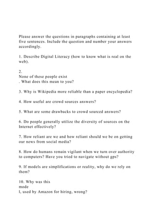 Please answer the questions in paragraphs containing at least
five sentences. Include the question and number your answers
accordingly.
1. Describe Digital Literacy (how to know what is real on the
web).
2.
None of these people exist
. What does this mean to you?
3. Why is Wikipedia more reliable than a paper encyclopedia?
4. How useful are crowd sources answers?
5. What are some drawbacks to crowd sourced answers?
6. Do people generally utilize the diversity of sources on the
Internet effectively?
7. How reliant are we and how reliant should we be on getting
our news from social media?
8. How do humans remain vigilant when we turn over authority
to computers? Have you tried to navigate without gps?
9. If models are simplifications or reality, why do we rely on
them?
10. Why was this
mode
l, used by Amazon for hiring, wrong?
 