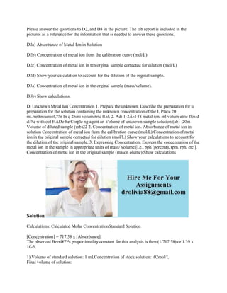 Please answer the questions to D2, and D3 in the picture. The lab report is included in the
pictures as a reference for the information that is needed to answer these questions.
D2a) Absorbance of Metal Ion in Solution
D2b) Concentration of metal ion from the calibration curve (mol/L)
D2c) Concentration of metal ion in teh orginal sample corrected for dilution (mol/L)
D2d) Show your calculation to account for the dilution of the orginal sample.
D3a) Concentration of metal ion in the orginal sample (mass/volume).
D3b) Show calculations.
D. Unknown Metal Ion Concentration 1. Prepare the unknown. Descrihe the preparation for u
preparation for the solution containing the unknown concentration of the I, Place 20
ml.runknounsol,??n In q 2Smi volumetric fl.sk 2. Adi 1-2Â«I-f t metal ion. ml volum etric flos d
d:?te with ool HADo he Corple ng agent an Volume of unknown sample solution (ab) -20m
Volume of diluted sample (mb)22 2. Concentration of metal ion. Absorbance of metal ion in
solution Concentration of metal ion from the calibration curve (mol/L) Concentration of metal
ion in the original sample corrected for dilution (mol/L) Show your calculations to account for
the dilution of the original sample. 3. Expressing Concentration. Express the concentration of the
metal ion in the sample in appropriate units of mass/ volume [i.e., pph (percent), rpm. rph, etc.].
Concentration of metal ion in the original sample (mason olume) Show calculations
Solution
Calculations: Calculated Molar ConcentrationStandard Solution
[Concentration] = 717.58 x [Absorbance]
The observed Beerâ€™s proportionality constant for this analysis is then (1/717.58) or 1.39 x
10-3.
1) Volume of standard solution: 1 mLConcentration of stock solution: .02mol/L
Final volume of solution:
 