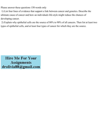 Please answer these questions 150 words only
1) List four lines of evidence that support a link between cancer and genetics. Describe the
ultimate cause of cancer and how an individuals life-style might reduce the chances of
developing cancer.
2) Explain why epithelial cells are the source of 80% to 90% of all cancers. Then list at least two
types of epithelial cells, and at least four types of cancer for which they are the source.
 