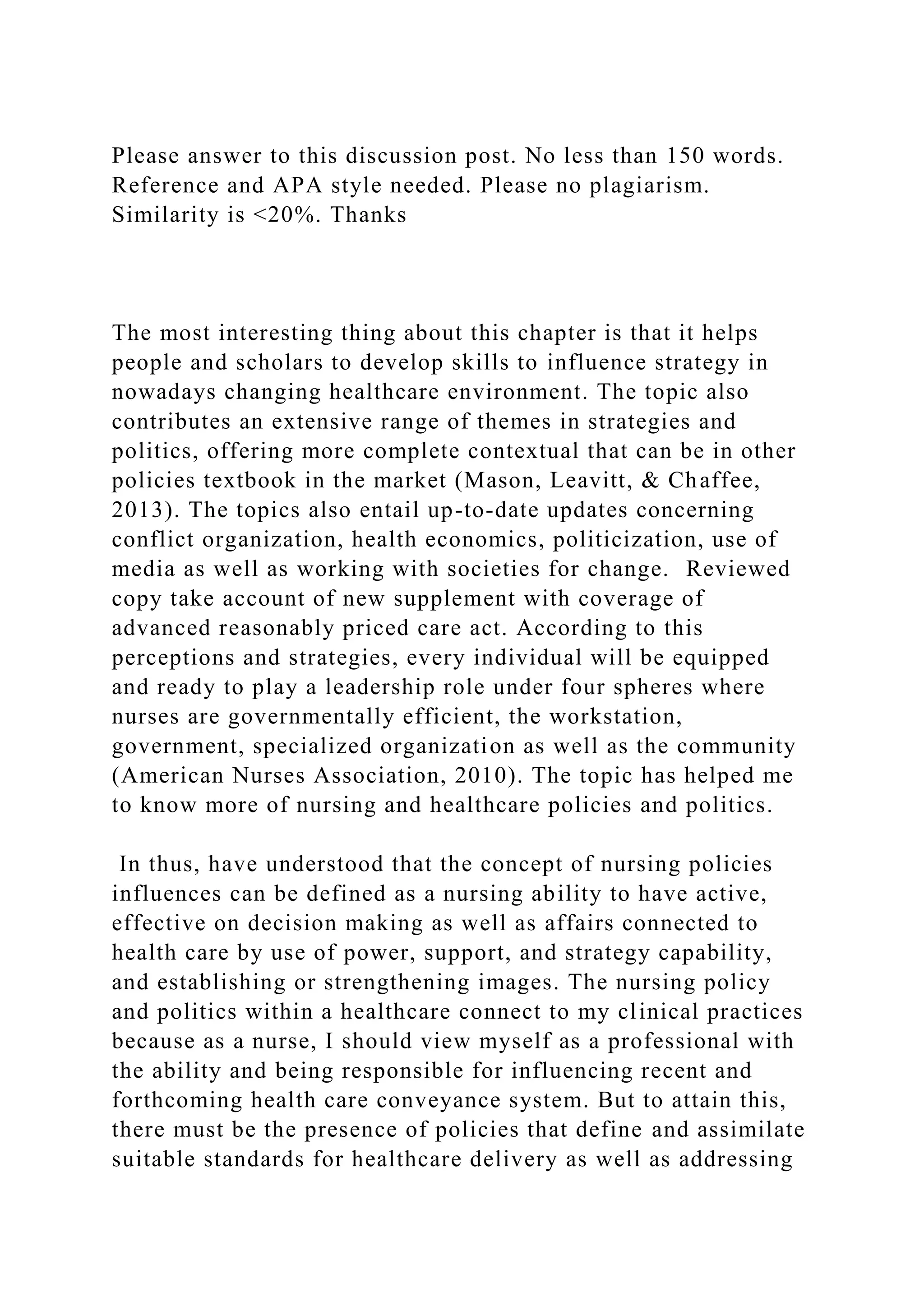 Please answer to this discussion post. No less than 150 words.
Reference and APA style needed. Please no plagiarism.
Similarity is <20%. Thanks
The most interesting thing about this chapter is that it helps
people and scholars to develop skills to influence strategy in
nowadays changing healthcare environment. The topic also
contributes an extensive range of themes in strategies and
politics, offering more complete contextual that can be in other
policies textbook in the market (Mason, Leavitt, & Chaffee,
2013). The topics also entail up-to-date updates concerning
conflict organization, health economics, politicization, use of
media as well as working with societies for change. Reviewed
copy take account of new supplement with coverage of
advanced reasonably priced care act. According to this
perceptions and strategies, every individual will be equipped
and ready to play a leadership role under four spheres where
nurses are governmentally efficient, the workstation,
government, specialized organization as well as the community
(American Nurses Association, 2010). The topic has helped me
to know more of nursing and healthcare policies and politics.
In thus, have understood that the concept of nursing policies
influences can be defined as a nursing ability to have active,
effective on decision making as well as affairs connected to
health care by use of power, support, and strategy capability,
and establishing or strengthening images. The nursing policy
and politics within a healthcare connect to my clinical practices
because as a nurse, I should view myself as a professional with
the ability and being responsible for influencing recent and
forthcoming health care conveyance system. But to attain this,
there must be the presence of policies that define and assimilate
suitable standards for healthcare delivery as well as addressing
 