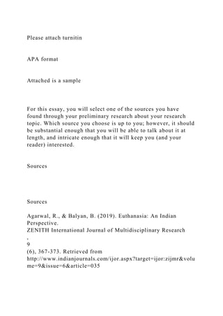 Please attach turnitin
APA format
Attached is a sample
For this essay, you will select one of the sources you have
found through your preliminary research about your research
topic. Which source you choose is up to you; however, it should
be substantial enough that you will be able to talk about it at
length, and intricate enough that it will keep you (and your
reader) interested.
Sources
Sources
Agarwal, R., & Balyan, B. (2019). Euthanasia: An Indian
Perspective.
ZENITH International Journal of Multidisciplinary Research
,
9
(6), 367-373. Retrieved from
http://www.indianjournals.com/ijor.aspx?target=ijor:zijmr&volu
me=9&issue=6&article=035
 