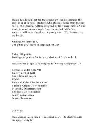 Please be advised that for the second writing assignment, the
class is split in half. Students who choose a topic from the first
half of the semester will be assigned writing assignment 2A and
students who choose a topic from the second half of the
semester will be assigned writing assignment 2B. Instructions
are below.
Writing Assignment #2
Contemporary Issues in Employment Law
Value 300 points
Writing assignment 2A is due end of week 7 - March 11.
The following topics are assigned to Writing Assignment 2A
Remedies under Title VII
Employment at Will
Constitutional Issues
EEOC
Race and Color Discrimination
National Origin Discrimination
Disability Discrimination
Religious Discrimination
Sex Discrimination
Sexual Harassment
Overview
This Writing Assignment is required to provide students with
the opportunity to:
 