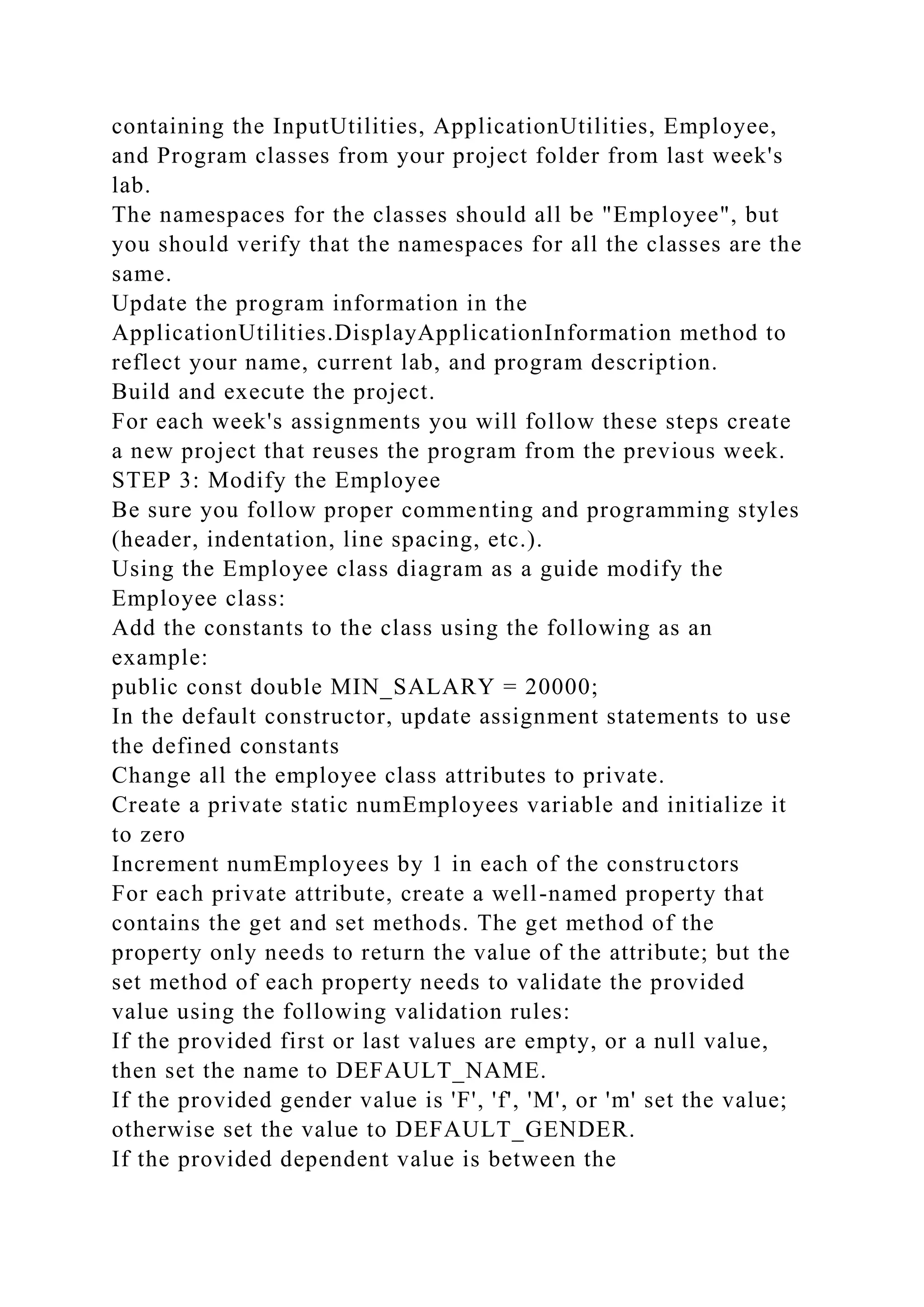 containing the InputUtilities, ApplicationUtilities, Employee,
and Program classes from your project folder from last week's
lab.
The namespaces for the classes should all be "Employee", but
you should verify that the namespaces for all the classes are the
same.
Update the program information in the
ApplicationUtilities.DisplayApplicationInformation method to
reflect your name, current lab, and program description.
Build and execute the project.
For each week's assignments you will follow these steps create
a new project that reuses the program from the previous week.
STEP 3: Modify the Employee
Be sure you follow proper commenting and programming styles
(header, indentation, line spacing, etc.).
Using the Employee class diagram as a guide modify the
Employee class:
Add the constants to the class using the following as an
example:
public const double MIN_SALARY = 20000;
In the default constructor, update assignment statements to use
the defined constants
Change all the employee class attributes to private.
Create a private static numEmployees variable and initialize it
to zero
Increment numEmployees by 1 in each of the constructors
For each private attribute, create a well-named property that
contains the get and set methods. The get method of the
property only needs to return the value of the attribute; but the
set method of each property needs to validate the provided
value using the following validation rules:
If the provided first or last values are empty, or a null value,
then set the name to DEFAULT_NAME.
If the provided gender value is 'F', 'f', 'M', or 'm' set the value;
otherwise set the value to DEFAULT_GENDER.
If the provided dependent value is between the
 