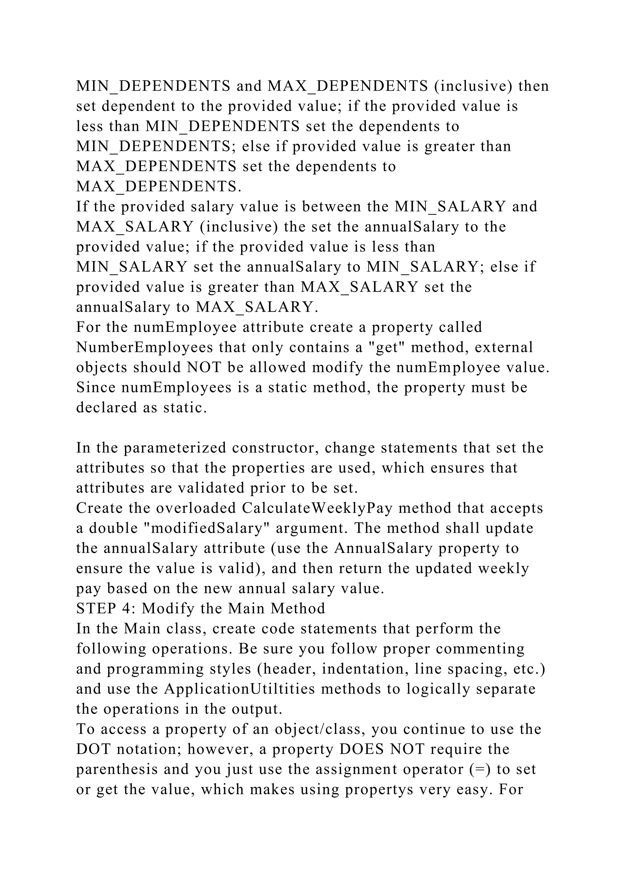 MIN_DEPENDENTS and MAX_DEPENDENTS (inclusive) then
set dependent to the provided value; if the provided value is
less than MIN_DEPENDENTS set the dependents to
MIN_DEPENDENTS; else if provided value is greater than
MAX_DEPENDENTS set the dependents to
MAX_DEPENDENTS.
If the provided salary value is between the MIN_SALARY and
MAX_SALARY (inclusive) the set the annualSalary to the
provided value; if the provided value is less than
MIN_SALARY set the annualSalary to MIN_SALARY; else if
provided value is greater than MAX_SALARY set the
annualSalary to MAX_SALARY.
For the numEmployee attribute create a property called
NumberEmployees that only contains a "get" method, external
objects should NOT be allowed modify the numEmployee value.
Since numEmployees is a static method, the property must be
declared as static.
In the parameterized constructor, change statements that set the
attributes so that the properties are used, which ensures that
attributes are validated prior to be set.
Create the overloaded CalculateWeeklyPay method that accepts
a double "modifiedSalary" argument. The method shall update
the annualSalary attribute (use the AnnualSalary property to
ensure the value is valid), and then return the updated weekly
pay based on the new annual salary value.
STEP 4: Modify the Main Method
In the Main class, create code statements that perform the
following operations. Be sure you follow proper commenting
and programming styles (header, indentation, line spacing, etc.)
and use the ApplicationUtiltities methods to logically separate
the operations in the output.
To access a property of an object/class, you continue to use the
DOT notation; however, a property DOES NOT require the
parenthesis and you just use the assignment operator (=) to set
or get the value, which makes using propertys very easy. For
 