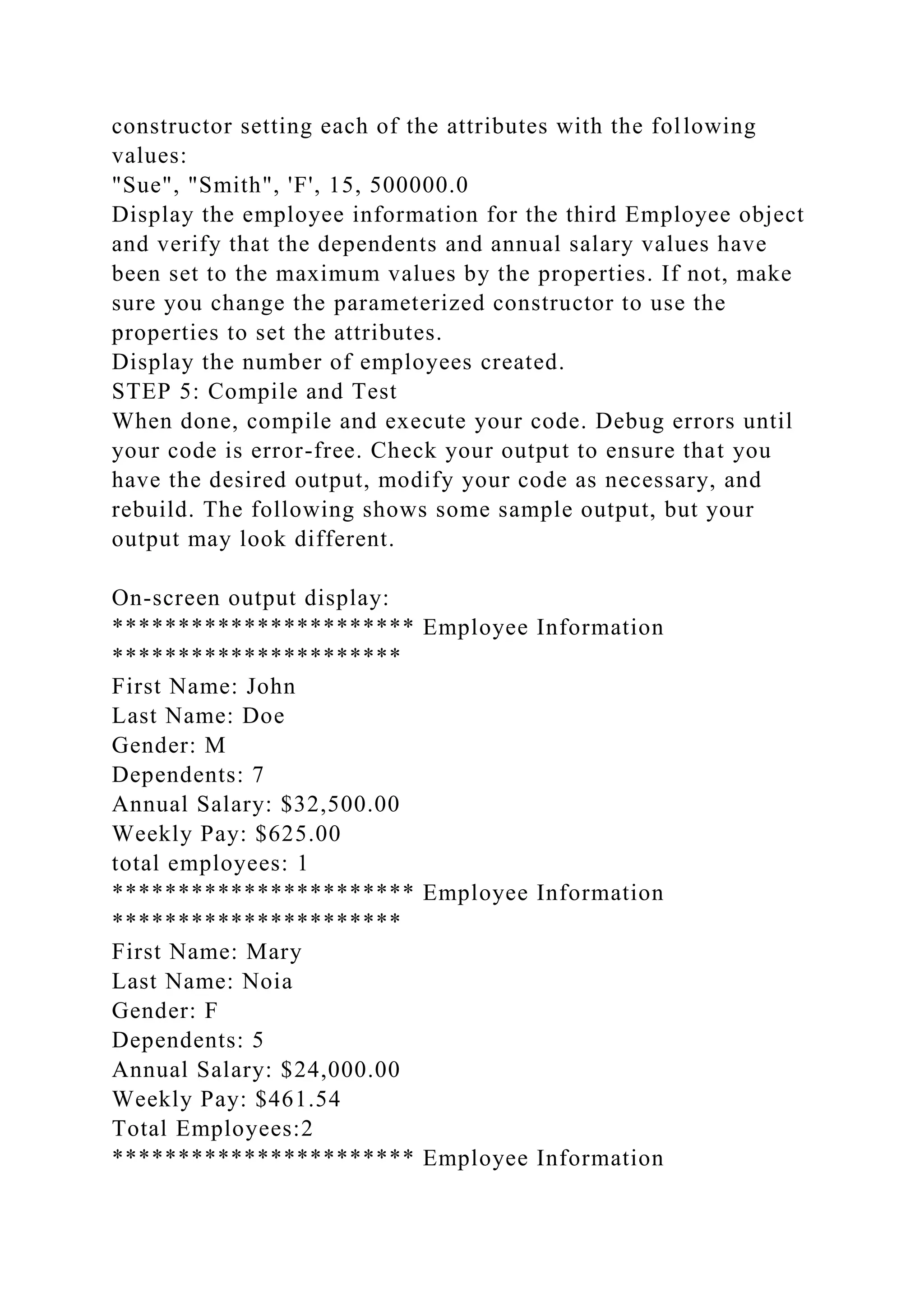 constructor setting each of the attributes with the following
values:
"Sue", "Smith", 'F', 15, 500000.0
Display the employee information for the third Employee object
and verify that the dependents and annual salary values have
been set to the maximum values by the properties. If not, make
sure you change the parameterized constructor to use the
properties to set the attributes.
Display the number of employees created.
STEP 5: Compile and Test
When done, compile and execute your code. Debug errors until
your code is error-free. Check your output to ensure that you
have the desired output, modify your code as necessary, and
rebuild. The following shows some sample output, but your
output may look different.
On-screen output display:
*********************** Employee Information
**********************
First Name: John
Last Name: Doe
Gender: M
Dependents: 7
Annual Salary: $32,500.00
Weekly Pay: $625.00
total employees: 1
*********************** Employee Information
**********************
First Name: Mary
Last Name: Noia
Gender: F
Dependents: 5
Annual Salary: $24,000.00
Weekly Pay: $461.54
Total Employees:2
*********************** Employee Information
 