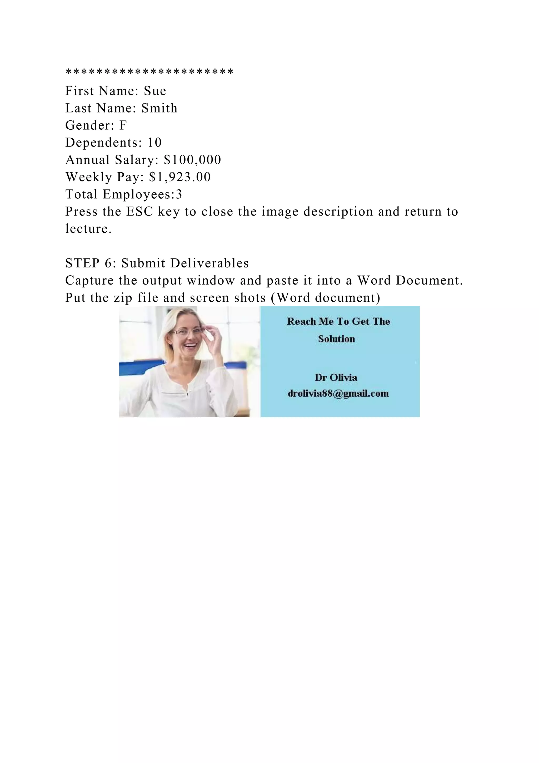 **********************
First Name: Sue
Last Name: Smith
Gender: F
Dependents: 10
Annual Salary: $100,000
Weekly Pay: $1,923.00
Total Employees:3
Press the ESC key to close the image description and return to
lecture.
STEP 6: Submit Deliverables
Capture the output window and paste it into a Word Document.
Put the zip file and screen shots (Word document)
 