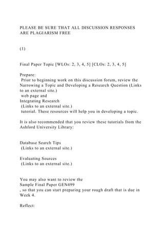 PLEASE BE SURE THAT ALL DISCUSSION RESPONSES
ARE PLAGIARISM FREE
(1)
Final Paper Topic [WLOs: 2, 3, 4, 5] [CLOs: 2, 3, 4, 5]
Prepare:
Prior to beginning work on this discussion forum, review the
Narrowing a Topic and Developing a Research Question (Links
to an external site.)
web page and
Integrating Research
(Links to an external site.)
tutorial. These resources will help you in developing a topic.
It is also recommended that you review these tutorials from the
Ashford University Library:
Database Search Tips
(Links to an external site.)
Evaluating Sources
(Links to an external site.)
You may also want to review the
Sample Final Paper GEN499
, so that you can start preparing your rough draft that is due in
Week 4.
Reflect:
 