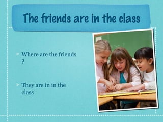 The friends are in the class
Where are the friends
?
They are in in the
class
 