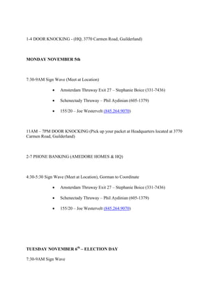 1-4 DOOR KNOCKING - (HQ, 3770 Carmen Road, Guilderland)



MONDAY NOVEMBER 5th



7:30-9AM Sign Wave (Meet at Location)

                 Amsterdam Thruway Exit 27 – Stephanie Boice (331-7436)

                 Schenectady Thruway – Phil Aydinian (605-1379)

                 155/20 – Joe Westervelt (845.264.9070)



11AM – 7PM DOOR KNOCKING (Pick up your packet at Headquarters located at 3770
Carmen Road, Guilderland)



2-7 PHONE BANKING (AMEDORE HOMES & HQ)



4:30-5:30 Sign Wave (Meet at Location), Gorman to Coordinate

                 Amsterdam Thruway Exit 27 – Stephanie Boice (331-7436)

                 Schenectady Thruway – Phil Aydinian (605-1379)

                 155/20 – Joe Westervelt (845.264.9070)




TUESDAY NOVEMBER 6th – ELECTION DAY

7:30-9AM Sign Wave
 