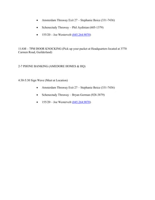     Amsterdam Thruway Exit 27 – Stephanie Boice (331-7436)

                 Schenectady Thruway – Phil Aydinian (605-1379)

                 155/20 – Joe Westervelt (845.264.9070)



11AM – 7PM DOOR KNOCKING (Pick up your packet at Headquarters located at 3770
Carmen Road, Guilderland)



2-7 PHONE BANKING (AMEDORE HOMES & HQ)



4:30-5:30 Sign Wave (Meet at Location)

                 Amsterdam Thruway Exit 27 – Stephanie Boice (331-7436)

                 Schenectady Thruway – Bryan Gorman (928-3879)

                 155/20 – Joe Westervelt (845.264.9070)
 