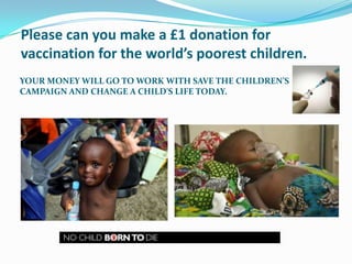 Please can you make a £1 donation for vaccination for the world’s poorest children. Your money will go to work with save the children’s campaign and change a child's life today. 