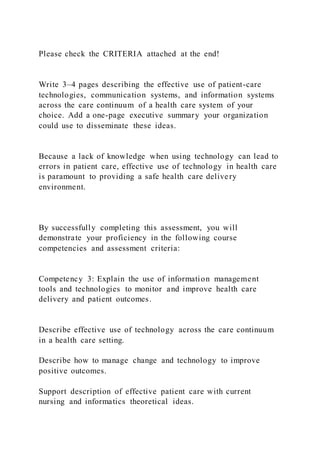 Please check the CRITERIA attached at the end!
Write 3–4 pages describing the effective use of patient-care
technologies, communication systems, and information systems
across the care continuum of a health care system of your
choice. Add a one-page executive summary your organization
could use to disseminate these ideas.
Because a lack of knowledge when using technology can lead to
errors in patient care, effective use of technology in health care
is paramount to providing a safe health care delivery
environment.
By successfully completing this assessment, you will
demonstrate your proficiency in the following course
competencies and assessment criteria:
Competency 3: Explain the use of information management
tools and technologies to monitor and improve health care
delivery and patient outcomes.
Describe effective use of technology across the care continuum
in a health care setting.
Describe how to manage change and technology to improve
positive outcomes.
Support description of effective patient care with current
nursing and informatics theoretical ideas.
 