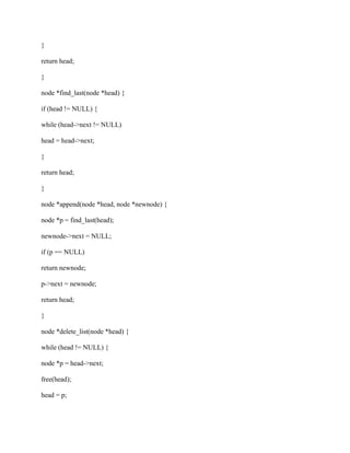 }
return head;
}
node *find_last(node *head) {
if (head != NULL) {
while (head->next != NULL)
head = head->next;
}
return head;
}
node *append(node *head, node *newnode) {
node *p = find_last(head);
newnode->next = NULL;
if (p == NULL)
return newnode;
p->next = newnode;
return head;
}
node *delete_list(node *head) {
while (head != NULL) {
node *p = head->next;
free(head);
head = p;
 