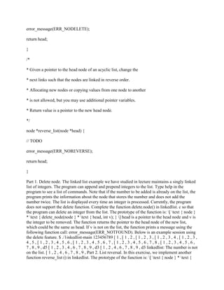 error_message(ERR_NODELETE);
return head;
}
/*
* Given a pointer to the head node of an acyclic list, change the
* next links such that the nodes are linked in reverse order.
* Allocating new nodes or copying values from one node to another
* is not allowed, but you may use additional pointer variables.
* Return value is a pointer to the new head node.
*/
node *reverse_list(node *head) {
// TODO
error_message(ERR_NOREVERSE);
return head;
}
Part 1. Delete node. The linked list example we have studied in lecture maintains a singly linked
list of integers. The program can append and prepend integers to the list. Type help in the
program to see a list of commands. Note that if the number to be added is already on the list, the
program prints the information about the node that stores the number and does not add the
number twice. The list is displayed every time an integer is processed. Currently, the program
does not support the delete function. Complete the function delete.node() in linkedlist. c so that
the program can delete an integer from the list. The prototype of the function is: [ text { node }
* text { delete_node(node } * text { head, int v); } ] head is a pointer to the head node and v is
the integer to be removed. The function returns the pointer to the head node of the new list,
which could be the same as head. If v is not on the list, the function prints a message using the
following function call: error_message(ERR_NOTFOUND). Below is an example session using
the delete feature. $ ./1inkedlist-main 123456789 [ 1 , [ 1 , 2 , [ 1 , 2 , 3 , [ 1 , 2 , 3 , 4 , [ 1 , 2 , 3 ,
4 , 5 , [ 1 , 2 , 3 , 4 , 5 , 6 , [ 1 , 2 , 3 , 4 , 5 , 6 , 7 , [ 1 , 2 , 3 , 4 , 5 , 6 , 7 , 8 , [ 1 , 2 , 3 , 4 , 5 , 6 ,
7 , 8 , 9 , d5 [ 1 , 2 , 3 , 4 , 6 , 7 , 8 , 9 , d3 [ 1 , 2 , 4 , 6 , 7 , 8 , 9 , d3 linkedlist: The number is not
on the list. [ 1 , 2 , 4 , 6 , 7 , 8 , 9 , Part 2. List reversal. In this exercise, we implement another
function reverse_list () in linkedlist. The prototype of the function is: [ text { node } * text {
 