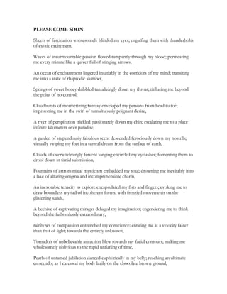 PLEASE COME SOON
Sheets of fascination wholesomely blinded my eyes; engulfing them with thunderbolts
of exotic excitement,
Waves of insurmountable passion flowed rampantly through my blood; permeating
me every minute like a quiver full of stinging arrows,
An ocean of enchantment lingered insatiably in the corridors of my mind; transiting
me into a state of rhapsodic slumber,
Springs of sweet honey dribbled tantalizingly down my throat; titillating me beyond
the point of no control,
Cloudbursts of mesmerizing fantasy enveloped my persona from head to toe;
imprisoning me in the swirl of tumultuously poignant desire,
A river of perspiration trickled passionately down my chin; escalating me to a place
infinite kilometers over paradise,
A garden of stupendously fabulous scent descended ferociously down my nostrils;
virtually swiping my feet in a surreal dream from the surface of earth,
Clouds of overwhelmingly fervent longing encircled my eyelashes; fomenting them to
drool down in timid submission,
Fountains of astronomical mysticism embedded my soul; drowning me inevitably into
a lake of alluring enigma and incomprehensible charm,
An inexorable tenacity to explore encapsulated my fists and fingers; evoking me to
draw boundless myriad of incoherent forms; with frenzied movements on the
glistening sands,
A beehive of captivating mirages deluged my imagination; engendering me to think
beyond the fathomlessly extraordinary,
rainbows of compassion entrenched my conscience; enticing me at a velocity faster
than that of light; towards the entirely unknown,
Tornado's of unbelievable attraction blew towards my facial contours; making me
wholesomely oblivious to the rapid unfurling of time,
Pearls of untamed jubilation danced euphorically in my belly; reaching an ultimate
crescendo; as I caressed my body lazily on the chocolate brown ground,
 