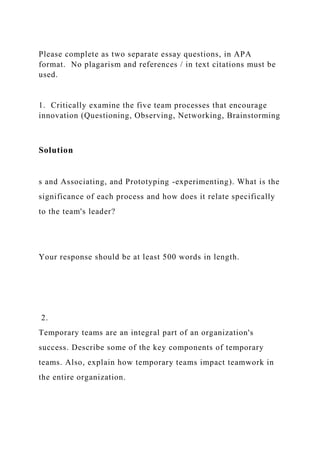 Please complete as two separate essay questions, in APA
format. No plagarism and references / in text citations must be
used.
1. Critically examine the five team processes that encourage
innovation (Questioning, Observing, Networking, Brainstorming
Solution
s and Associating, and Prototyping -experimenting). What is the
significance of each process and how does it relate specifically
to the team's leader?
Your response should be at least 500 words in length.
2.
Temporary teams are an integral part of an organization's
success. Describe some of the key components of temporary
teams. Also, explain how temporary teams impact teamwork in
the entire organization.
 