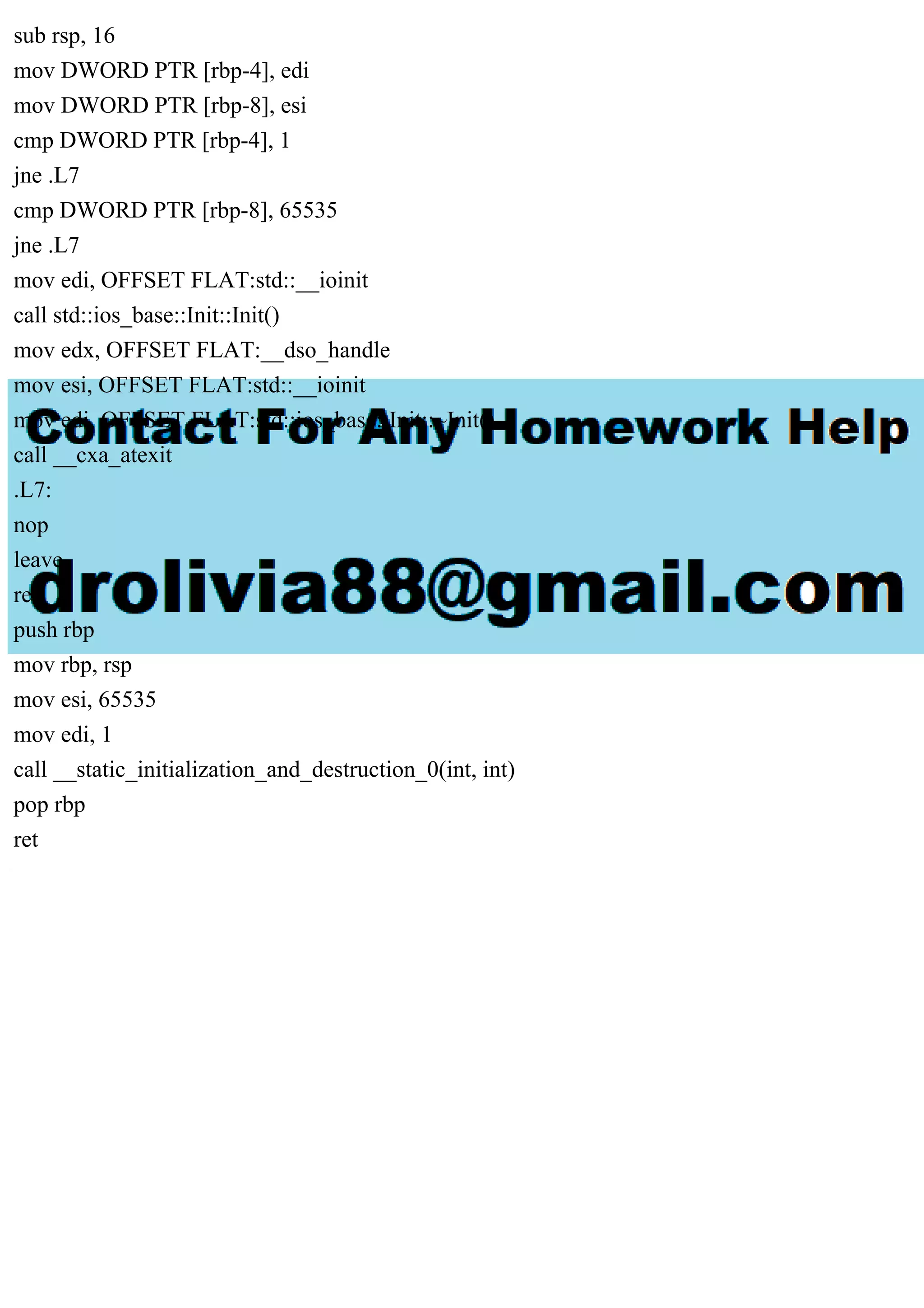 sub rsp, 16
mov DWORD PTR [rbp-4], edi
mov DWORD PTR [rbp-8], esi
cmp DWORD PTR [rbp-4], 1
jne .L7
cmp DWORD PTR [rbp-8], 65535
jne .L7
mov edi, OFFSET FLAT:std::__ioinit
call std::ios_base::Init::Init()
mov edx, OFFSET FLAT:__dso_handle
mov esi, OFFSET FLAT:std::__ioinit
mov edi, OFFSET FLAT:std::ios_base::Init::~Init()
call __cxa_atexit
.L7:
nop
leave
ret
push rbp
mov rbp, rsp
mov esi, 65535
mov edi, 1
call __static_initialization_and_destruction_0(int, int)
pop rbp
ret
 