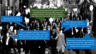 “Students will be too busy
texting to listen to the lecture.”
“I find it offensive: students’
attention should be on me, not on
their phone!”
“If they're texting or emailing, it will have a
significant impact on their studies which will be
demonstrated when assignments don't meet
the criteria or the skills taught aren't used.”
“It drives me insane when (other) students turn up
and spend the entire time scrolling away and
sending Snapchats. I like checking my Instagram
and Twitter, but I know when enough is enough!”
"Ultimately, I see strict policies and blanket
bans as a form of control. I don't think the
attention of students is actually something
teachers can or should control."
 