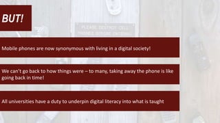 BUT!
Mobile phones are now synonymous with living in a digital society!
We can’t go back to how things were – to many, taking away the phone is like
going back in time!
All universities have a duty to underpin digital literacy into what is taught
 