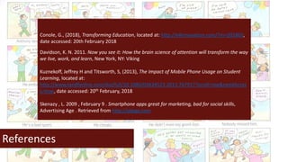 References
Conole, G., (2018), Transforming Education, located at: http://e4innovation.com/?m=201802,
date accessed: 20th February 2018
Davidson, K. N. 2011. Now you see it: How the brain science of attention will transform the way
we live, work, and learn, New York, NY: Viking
Kuznekoff, Jeffrey H and Titsworth, S, (2013), The Impact of Mobile Phone Usage on Student
Learning, located at:
http://www.tandfonline.com/doi/full/10.1080/03634523.2013.767917?scroll=top&needAcces
s=true, date accessed: 20th February, 2018
Skenazy , L. 2009 , February 9 . Smartphone apps great for marketing, bad for social skills,
Advertising Age . Retrieved from http://adage.com
 