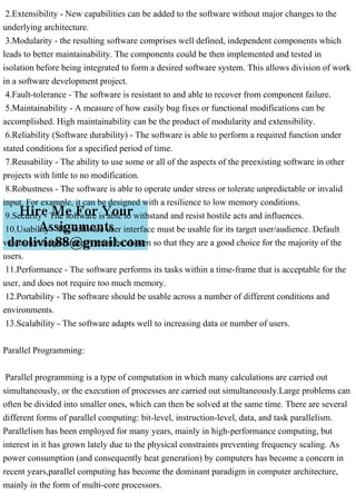 2.Extensibility - New capabilities can be added to the software without major changes to the
underlying architecture.
3.Modularity - the resulting software comprises well defined, independent components which
leads to better maintainability. The components could be then implemented and tested in
isolation before being integrated to form a desired software system. This allows division of work
in a software development project.
4.Fault-tolerance - The software is resistant to and able to recover from component failure.
5.Maintainability - A measure of how easily bug fixes or functional modifications can be
accomplished. High maintainability can be the product of modularity and extensibility.
6.Reliability (Software durability) - The software is able to perform a required function under
stated conditions for a specified period of time.
7.Reusability - The ability to use some or all of the aspects of the preexisting software in other
projects with little to no modification.
8.Robustness - The software is able to operate under stress or tolerate unpredictable or invalid
input. For example, it can be designed with a resilience to low memory conditions.
9.Security - The software is able to withstand and resist hostile acts and influences.
10.Usability - The software user interface must be usable for its target user/audience. Default
values for the parameters must be chosen so that they are a good choice for the majority of the
users.
11.Performance - The software performs its tasks within a time-frame that is acceptable for the
user, and does not require too much memory.
12.Portability - The software should be usable across a number of different conditions and
environments.
13.Scalability - The software adapts well to increasing data or number of users.
Parallel Programming:
Parallel programming is a type of computation in which many calculations are carried out
simultaneously, or the execution of processes are carried out simultaneously.Large problems can
often be divided into smaller ones, which can then be solved at the same time. There are several
different forms of parallel computing: bit-level, instruction-level, data, and task parallelism.
Parallelism has been employed for many years, mainly in high-performance computing, but
interest in it has grown lately due to the physical constraints preventing frequency scaling. As
power consumption (and consequently heat generation) by computers has become a concern in
recent years,parallel computing has become the dominant paradigm in computer architecture,
mainly in the form of multi-core processors.
 