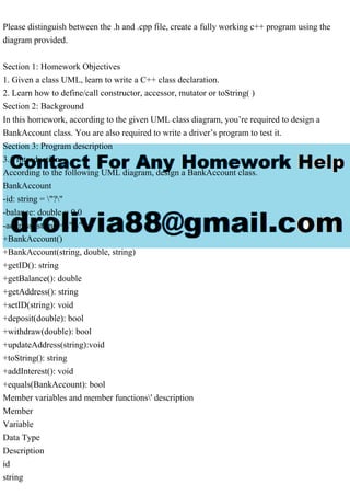 Please distinguish between the .h and .cpp file, create a fully working c++ program using the
diagram provided.
Section 1: Homework Objectives
1. Given a class UML, learn to write a C++ class declaration.
2. Learn how to define/call constructor, accessor, mutator or toString( )
Section 2: Background
In this homework, according to the given UML class diagram, you’re required to design a
BankAccount class. You are also required to write a driver’s program to test it.
Section 3: Program description
3.1 Introduction
According to the following UML diagram, design a BankAccount class.
BankAccount
-id: string = "?"
-balance: double = 0.0
-address: string = "?"
+BankAccount()
+BankAccount(string, double, string)
+getID(): string
+getBalance(): double
+getAddress(): string
+setID(string): void
+deposit(double): bool
+withdraw(double): bool
+updateAddress(string):void
+toString(): string
+addInterest(): void
+equals(BankAccount): bool
Member variables and member functions' description
Member
Variable
Data Type
Description
id
string
 