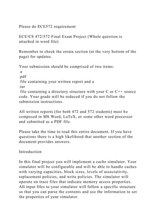 Please do ECE572 requirement
ECE/CS 472/572 Final Exam Project (Whole question is
attached in word file)
Remember to check the errata section (at the very bottom of the
page) for updates.
Your submission should be comprised of two items:
a
.pdf
file containing your written report and a
.tar
file containing a directory structure with your C or C++ source
code. Your grade will be reduced if you do not follow the
submission instructions.
All written reports (for both 472 and 572 students) must be
composed in MS Word, LaTeX, or some other word processor
and submitted as a PDF file.
Please take the time to read this entire document. If you have
questions there is a high likelihood that another section of the
document provides answers.
Introduction
In this final project you will implement a cache simulator. Your
simulator will be configurable and will be able to handle caches
with varying capacities, block sizes, levels of associativity,
replacement policies, and write policies. The simulator will
operate on trace files that indicate memory access properties.
All input files to your simulator will follow a specific structure
so that you can parse the contents and use the information to set
the properties of your simulator.
 