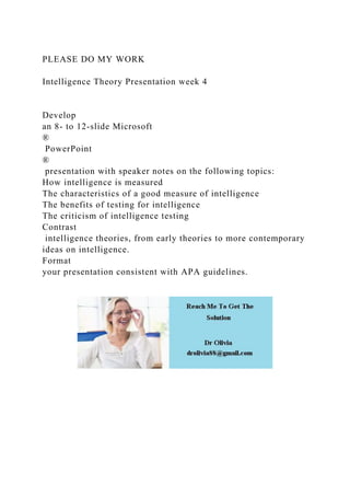 PLEASE DO MY WORK
Intelligence Theory Presentation week 4
Develop
an 8- to 12-slide Microsoft
®
PowerPoint
®
presentation with speaker notes on the following topics:
How intelligence is measured
The characteristics of a good measure of intelligence
The benefits of testing for intelligence
The criticism of intelligence testing
Contrast
intelligence theories, from early theories to more contemporary
ideas on intelligence.
Format
your presentation consistent with APA guidelines.
 