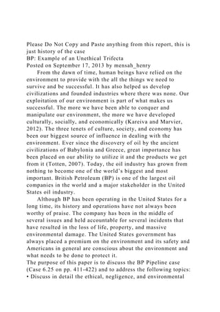 Please Do Not Copy and Paste anything from this report, this is
just history of the case
BP: Example of an Unethical Trifecta
Posted on September 17, 2013 by mensah_henry
From the dawn of time, human beings have relied on the
environment to provide with the all the things we need to
survive and be successful. It has also helped us develop
civilizations and founded industries where there was none. Our
exploitation of our environment is part of what makes us
successful. The more we have been able to conquer and
manipulate our environment, the more we have developed
culturally, socially, and economically (Kareiva and Marvier,
2012). The three tenets of culture, society, and economy has
been our biggest source of influence in dealing with the
environment. Ever since the discovery of oil by the ancient
civilizations of Babylonia and Greece, great importance has
been placed on our ability to utilize it and the products we get
from it (Totten, 2007). Today, the oil industry has grown from
nothing to become one of the world’s biggest and most
important. British Petroleum (BP) is one of the largest oil
companies in the world and a major stakeholder in the United
States oil industry.
Although BP has been operating in the United States for a
long time, its history and operations have not always been
worthy of praise. The company has been in the middle of
several issues and held accountable for several incidents that
have resulted in the loss of life, property, and massive
environmental damage. The United States government has
always placed a premium on the environment and its safety and
Americans in general are conscious about the environment and
what needs to be done to protect it.
The purpose of this paper is to discuss the BP Pipeline case
(Case 6.25 on pp. 411-422) and to address the following topics:
• Discuss in detail the ethical, negligence, and environmental
 