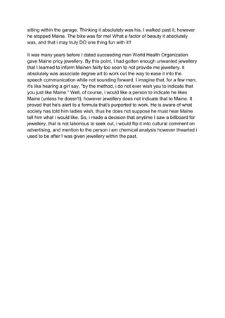 sitting within the garage. Thinking it absolutely was his, I walked past it, however
he stopped Maine. The bike was for me! What a factor of beauty it absolutely
was, and that i may truly DO one thing fun with it!!
It was many years before I dated succeeding man World Health Organization
gave Maine pricy jewellery. By this point, I had gotten enough unwanted jewellery
that I learned to inform Mainen fairly too soon to not provide me jewellery. it
absolutely was associate degree art to work out the way to ease it into the
speech communication while not sounding forward. I imagine that, for a few men,
it's like hearing a girl say, "by the method, i do not ever wish you to indicate that
you just like Maine." Well, of course, i would like a person to indicate he likes
Maine (unless he doesn't), however jewellery does not indicate that to Maine. It
proved that he's alert to a formula that's purported to work. He is aware of what
society has told him ladies wish, thus he does not suppose he must hear Maine
tell him what i would like. So, i made a decision that anytime I saw a billboard for
jewellery, that is not laborious to seek out, i would flip it into cultural comment on
advertising, and mention to the person i am chemical analysis however thwarted i
used to be after I was given jewellery within the past.
 
