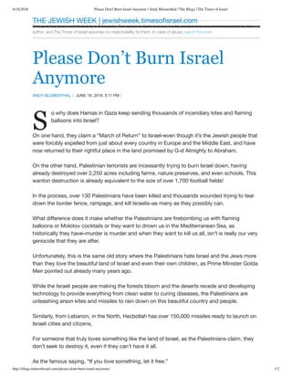 6/18/2018 Please Don't Burn Israel Anymore | Andy Blumenthal | The Blogs | The Times of Israel
http://blogs.timesoﬁsrael.com/please-dont-burn-israel-anymore/ 1/2
This post has been contributed by a third party. The opinions, facts and any media content here are presented solely by the
author, and The Times of Israel assumes no responsibility for them. In case of abuse, report this post.
Please Don’t Burn Israel
Anymore
ANDY BLUMENTHAL JUNE 18, 2018, 5:11 PM
S
o why does Hamas in Gaza keep sending thousands of incendiary kites and ﬂaming
balloons into Israel?
On one hand, they claim a “March of Return” to Israel–even though it’s the Jewish people that
were forcibly expelled from just about every country in Europe and the Middle East, and have
now returned to their rightful place in the land promised by G-d Almighty to Abraham.
On the other hand, Palestinian terrorists are incessantly trying to burn Israel down, having
already destroyed over 2,250 acres including farms, nature preserves, and even schools. This
wanton destruction is already equivalent to the size of over 1,700 football ﬁelds!
In the process, over 130 Palestinians have been killed and thousands wounded trying to tear
down the border fence, rampage, and kill Israelis–as many as they possibly can.
What diﬀerence does it make whether the Palestinians are ﬁrebombing us with ﬂaming
balloons or Molotov cocktails or they want to drown us in the Mediterranean Sea, as
historically they have–murder is murder and when they want to kill us all, isn’t is really our very
genocide that they are after.
Unfortunately, this is the same old story where the Palestinians hate Israel and the Jews more
than they love the beautiful land of Israel and even their own children, as Prime Minister Golda
Meir pointed out already many years ago.
While the Israeli people are making the forests bloom and the deserts recede and developing
technology to provide everything from clean water to curing diseases, the Palestinians are
unleashing arson kites and missiles to rain down on this beautiful country and people.
Similarly, from Lebanon, in the North, Hezbollah has over 150,000 missiles ready to launch on
Israeli cities and citizens.
For someone that truly loves something like the land of Israel, as the Palestinians claim, they
don’t seek to destroy it, even if they can’t have it all.
As the famous saying, “If you love something, let it free.”
THE JEWISH WEEK | jewishweek.timesoﬁsrael.com
 